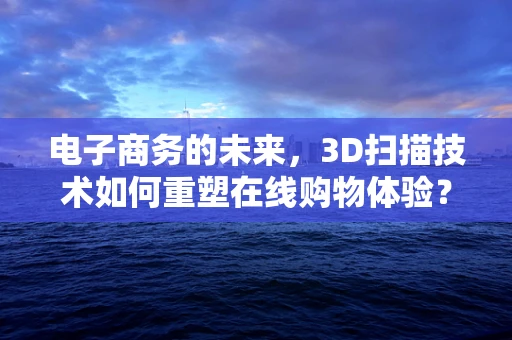 电子商务的未来，3D扫描技术如何重塑在线购物体验？