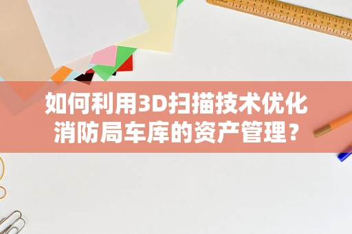 如何利用3D扫描技术优化消防局车库的资产管理？