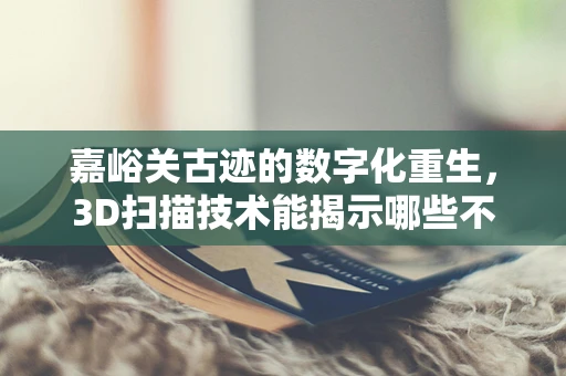 嘉峪关古迹的数字化重生，3D扫描技术能揭示哪些不为人知的秘密？