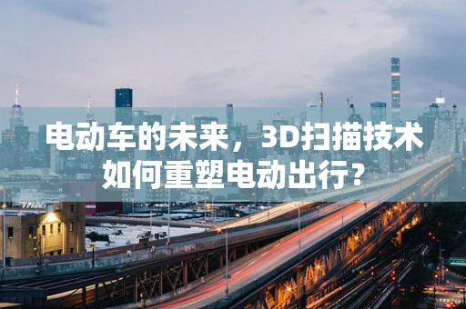 电动车的未来，3D扫描技术如何重塑电动出行？