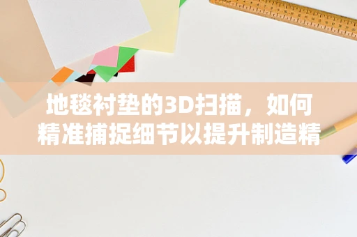 地毯衬垫的3D扫描，如何精准捕捉细节以提升制造精度？