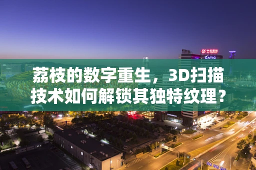 荔枝的数字重生，3D扫描技术如何解锁其独特纹理？