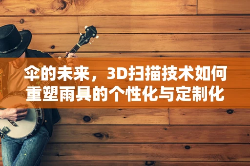 伞的未来，3D扫描技术如何重塑雨具的个性化与定制化？
