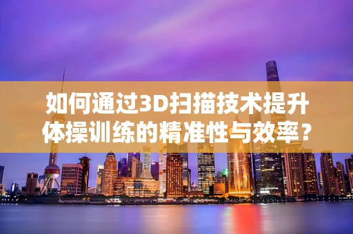 如何通过3D扫描技术提升体操训练的精准性与效率？