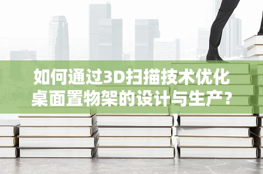 如何通过3D扫描技术优化桌面置物架的设计与生产？