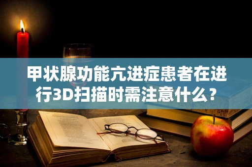 甲状腺功能亢进症患者在进行3D扫描时需注意什么？