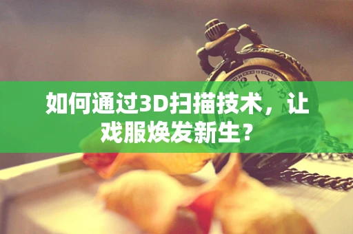 如何通过3D扫描技术，让戏服焕发新生？
