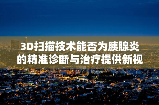 3D扫描技术能否为胰腺炎的精准诊断与治疗提供新视角？