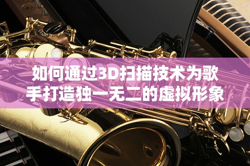 如何通过3D扫描技术为歌手打造独一无二的虚拟形象？