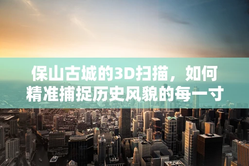 保山古城的3D扫描，如何精准捕捉历史风貌的每一寸细节？