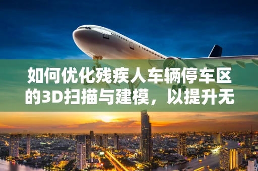 如何优化残疾人车辆停车区的3D扫描与建模，以提升无障碍环境？