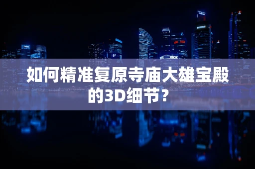 如何精准复原寺庙大雄宝殿的3D细节？