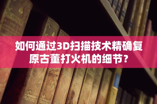 如何通过3D扫描技术精确复原古董打火机的细节？