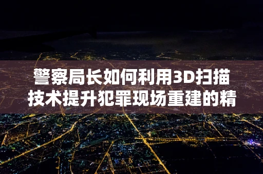 警察局长如何利用3D扫描技术提升犯罪现场重建的精确度？