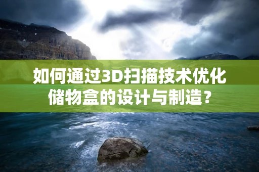 如何通过3D扫描技术优化储物盒的设计与制造？