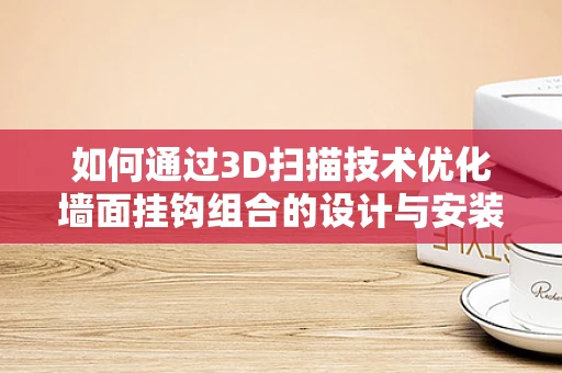 如何通过3D扫描技术优化墙面挂钩组合的设计与安装？