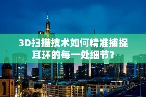 3D扫描技术如何精准捕捉耳环的每一处细节？