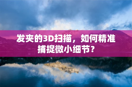 发夹的3D扫描，如何精准捕捉微小细节？