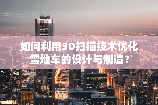 如何利用3D扫描技术优化雪地车的设计与制造？