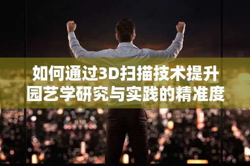 如何通过3D扫描技术提升园艺学研究与实践的精准度？