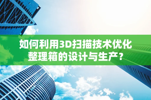 如何利用3D扫描技术优化整理箱的设计与生产？
