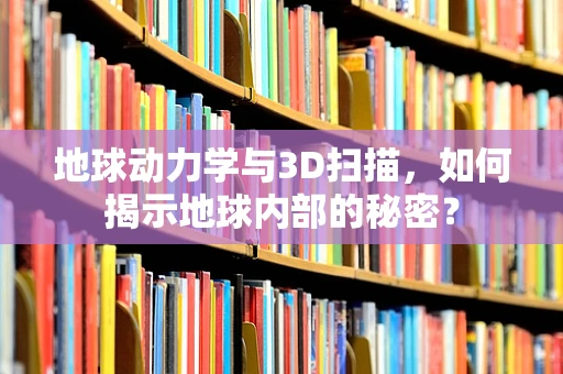 地球动力学与3D扫描，如何揭示地球内部的秘密？