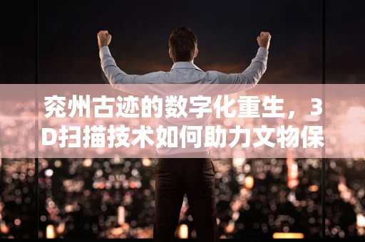 兖州古迹的数字化重生，3D扫描技术如何助力文物保护？