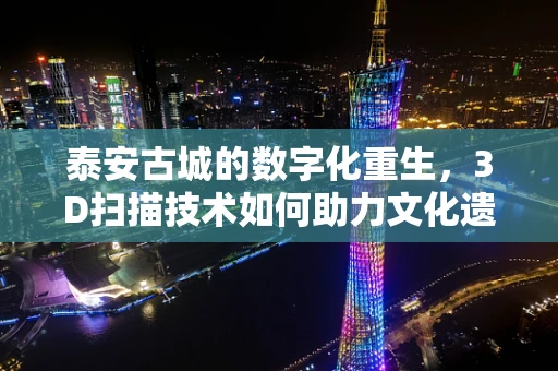 泰安古城的数字化重生，3D扫描技术如何助力文化遗产保护？