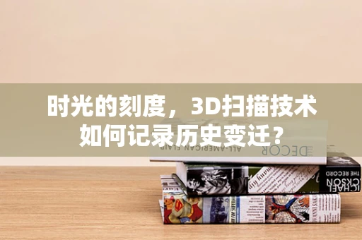 时光的刻度，3D扫描技术如何记录历史变迁？