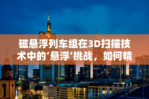 磁悬浮列车组在3D扫描技术中的‘悬浮’挑战，如何精准捕捉高速运动的细节？