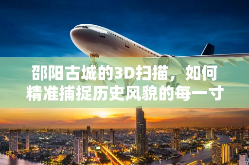邵阳古城的3D扫描，如何精准捕捉历史风貌的每一寸细节？