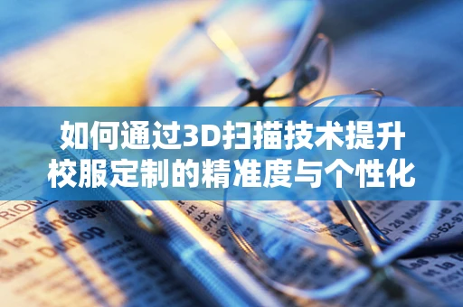 如何通过3D扫描技术提升校服定制的精准度与个性化？