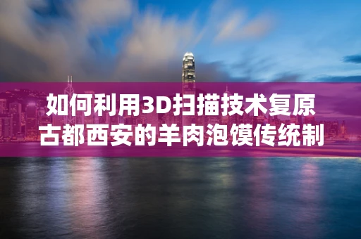 如何利用3D扫描技术复原古都西安的羊肉泡馍传统制作工艺？