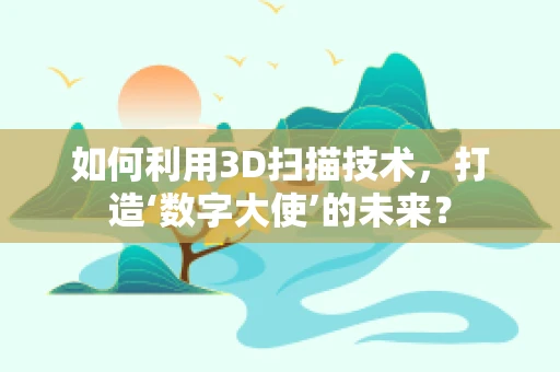 如何利用3D扫描技术，打造‘数字大使’的未来？