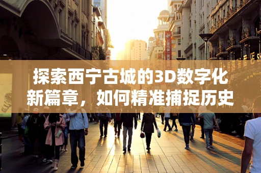 探索西宁古城的3D数字化新篇章，如何精准捕捉历史建筑的细节？
