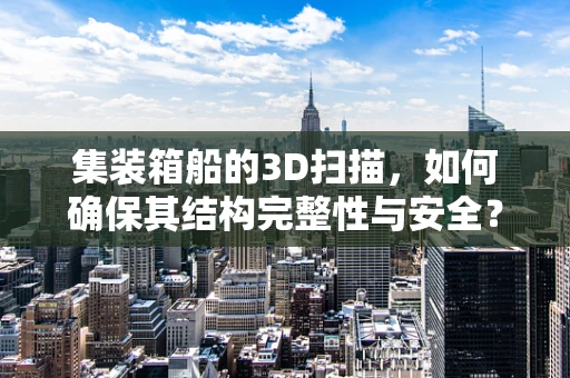 集装箱船的3D扫描，如何确保其结构完整性与安全？