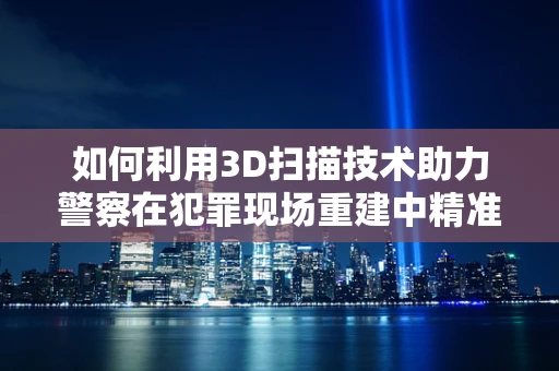 如何利用3D扫描技术助力警察在犯罪现场重建中精准取证？