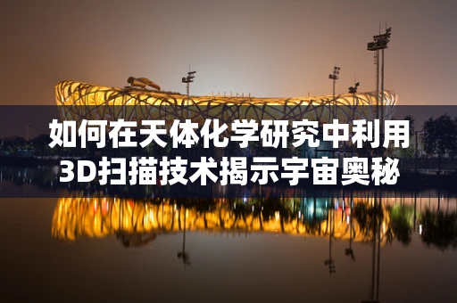 如何在天体化学研究中利用3D扫描技术揭示宇宙奥秘？