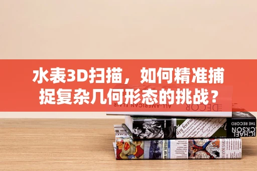 水表3D扫描，如何精准捕捉复杂几何形态的挑战？