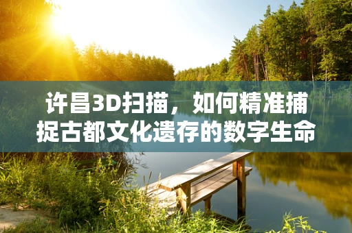 许昌3D扫描，如何精准捕捉古都文化遗存的数字生命力？