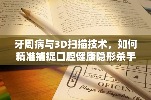 牙周病与3D扫描技术，如何精准捕捉口腔健康隐形杀手？