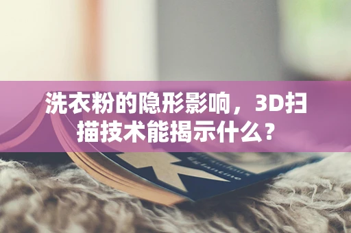 洗衣粉的隐形影响，3D扫描技术能揭示什么？