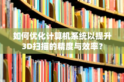 如何优化计算机系统以提升3D扫描的精度与效率？