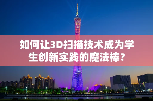 如何让3D扫描技术成为学生创新实践的魔法棒？