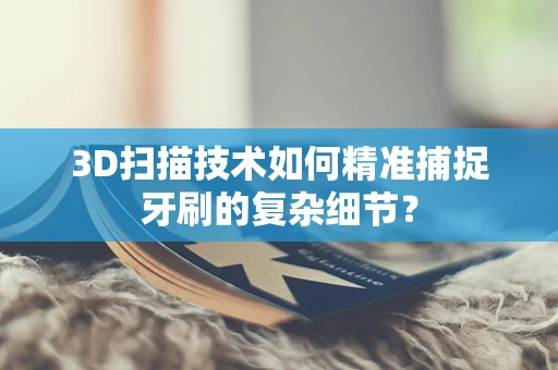 3D扫描技术如何精准捕捉牙刷的复杂细节？