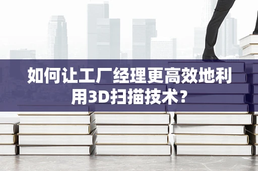 如何让工厂经理更高效地利用3D扫描技术？