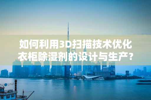 如何利用3D扫描技术优化衣柜除湿剂的设计与生产？