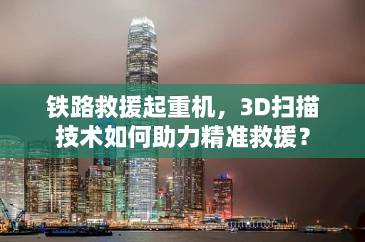 铁路救援起重机，3D扫描技术如何助力精准救援？