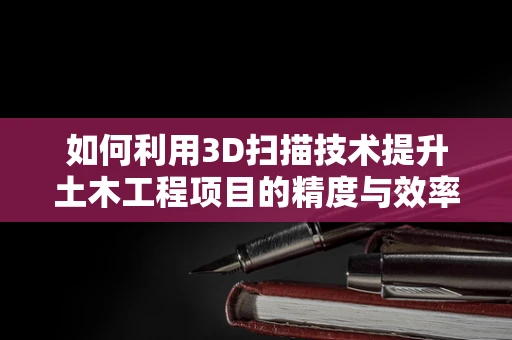 如何利用3D扫描技术提升土木工程项目的精度与效率？