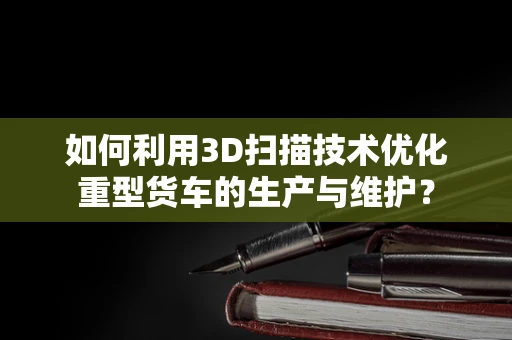 如何利用3D扫描技术优化重型货车的生产与维护？
